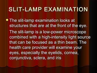SLIT-LAMP EXAMINATIONSLIT-LAMP EXAMINATION
The slit-lamp examination looks atThe slit-lamp examination looks at
structures that are at the front of the eye.structures that are at the front of the eye.
The slit-lamp is a low-power microscopeThe slit-lamp is a low-power microscope
combined with a high-intensity light sourcecombined with a high-intensity light source
that can be focused as a thin beam. Thethat can be focused as a thin beam. The
health care provider will examine yourhealth care provider will examine your
eyes, especially the eyelids, cornea,eyes, especially the eyelids, cornea,
conjunctiva, sclera, and irisconjunctiva, sclera, and iris
 