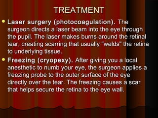TREATMENTTREATMENT
 Laser surgery (photocoagulation).Laser surgery (photocoagulation).  The The
surgeon directs a laser beam into the eye throughsurgeon directs a laser beam into the eye through
the pupil. The laser makes burns around the retinalthe pupil. The laser makes burns around the retinal
tear, creating scarring that usually "welds" the retinatear, creating scarring that usually "welds" the retina
to underlying tissue.to underlying tissue.
 Freezing (cryopexy).Freezing (cryopexy).  After giving you a local After giving you a local
anesthetic to numb your eye, the surgeon applies aanesthetic to numb your eye, the surgeon applies a
freezing probe to the outer surface of the eyefreezing probe to the outer surface of the eye
directly over the tear. The freezing causes a scardirectly over the tear. The freezing causes a scar
that helps secure the retina to the eye wall.that helps secure the retina to the eye wall.
 
