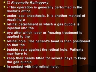   Pneumatic RetinopexyPneumatic Retinopexy
 •• This operation is generally performed in theThis operation is generally performed in the
doctor's officedoctor's office
 under local anesthesia. It is another method ofunder local anesthesia. It is another method of
repairing arepairing a
 retinal detachment in which a gas bubble isretinal detachment in which a gas bubble is
injected into theinjected into the
 eye after which laser or freezing treatment iseye after which laser or freezing treatment is
applied to theapplied to the
 retinal hole. The patient's head is then positionedretinal hole. The patient's head is then positioned
so that theso that the
 bubble rests against the retinal hole. Patientsbubble rests against the retinal hole. Patients
may have tomay have to
 keep their heads tilted for several days to keepkeep their heads tilted for several days to keep
the gas bubblethe gas bubble
 in contact with the retinal hole.in contact with the retinal hole.
 