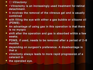   VitrectomyVitrectomy
 •• Vitrectomy is an increasingly used treatment for retinalVitrectomy is an increasingly used treatment for retinal
detachment.detachment.
 It involves the removal of the vitreous gel and is usuallyIt involves the removal of the vitreous gel and is usually
combinedcombined
 with filling the eye with either a gas bubble or silicone oilwith filling the eye with either a gas bubble or silicone oil
(PDMS).(PDMS).
 An advantage of using gas in this operation is that thereAn advantage of using gas in this operation is that there
is no myopicis no myopic
 shift after the operation and gas is absorbed within a fewshift after the operation and gas is absorbed within a few
weeks.weeks.
 PDMS, if used, needs to be removed after a period of 2–8PDMS, if used, needs to be removed after a period of 2–8
monthsmonths
 depending on surgeon's preference. A disadvantage isdepending on surgeon's preference. A disadvantage is
that athat a
 vitrectomy always leads to more rapid progression of avitrectomy always leads to more rapid progression of a
cataract incataract in
 the operated eye.the operated eye.
 