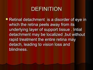 DEFINITIONDEFINITION
Retinal detachment is a disorder of eye inRetinal detachment is a disorder of eye in
which the retina peels away from itswhich the retina peels away from its
underlying layer of support tissue . Intialunderlying layer of support tissue . Intial
detachment may be localized ,but withoutdetachment may be localized ,but without
rapid treatment the entire retina mayrapid treatment the entire retina may
detach, leading to vision loss anddetach, leading to vision loss and
blindness.blindness.
 