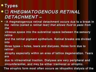 TypesTypes
 RHEGMATOGENOUS RETINALRHEGMATOGENOUS RETINAL
DETACHMENT –DETACHMENT –
 •• A rhegmatogenous retinal detachment occurs due to a break inA rhegmatogenous retinal detachment occurs due to a break in
the retina (called athe retina (called a retinal tear) that allows fluid to pass fromretinal tear) that allows fluid to pass from
thethe
vitreous space into the subretinal space between the sensoryvitreous space into the subretinal space between the sensory
retinaretina
and the retinal pigment epithelium. Retinal breaks are dividedand the retinal pigment epithelium. Retinal breaks are divided
intointo
three types – holes, tears and dialyses. Holes form due tothree types – holes, tears and dialyses. Holes form due to
retinalretinal
atrophy especially within an area of lattice degeneration. Tearsatrophy especially within an area of lattice degeneration. Tears
areare
due to vitreoretinal traction. Dialyses are very peripheral anddue to vitreoretinal traction. Dialyses are very peripheral and
circumferential, and may be either tractional or atrophic.circumferential, and may be either tractional or atrophic.
The atrophic form most often occurs as idiopathic dialysis of theThe atrophic form most often occurs as idiopathic dialysis of the
 
