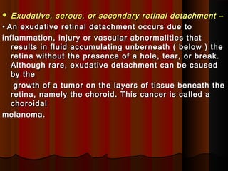  Exudative, serous, or secondary retinal detachment –Exudative, serous, or secondary retinal detachment –
•• An exudative retinal detachment occurs due toAn exudative retinal detachment occurs due to
inflammation, injury or vascular abnormalities thatinflammation, injury or vascular abnormalities that
results in fluid accumulating unberneath ( below ) theresults in fluid accumulating unberneath ( below ) the
retina without the presence of a hole, tear, or break.retina without the presence of a hole, tear, or break.
Although rare, exudative detachment can be causedAlthough rare, exudative detachment can be caused
by theby the
growth of a tumor on the layers of tissue beneath thegrowth of a tumor on the layers of tissue beneath the
retina, namely the choroid. This cancer is called aretina, namely the choroid. This cancer is called a
choroidalchoroidal
melanoma.melanoma.
 
