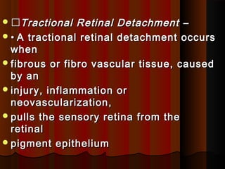 Tractional Retinal Detachment –Tractional Retinal Detachment –
•• A tractional retinal detachment occursA tractional retinal detachment occurs
whenwhen
fibrous or fibro vascular tissue, causedfibrous or fibro vascular tissue, caused
by anby an
injury, inflammation orinjury, inflammation or
neovascularization,neovascularization,
pulls the sensory retina from thepulls the sensory retina from the
retinalretinal
pigment epitheliumpigment epithelium
 