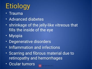 •
•
•
•
•
•
•
•
Etiology
Trauma
Advanced diabetes
shrinkage of the jelly-like vitreous that
ﬁlls the inside of the eye
Myopia
Degenerative disorders
Inﬂammation and infections
Scarring and ﬁbrous material due to
retinopathy and hemorrhages
Ocular tumors
 