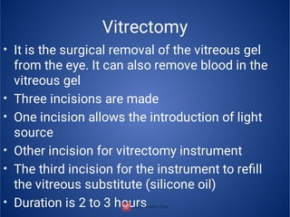 Vitrectomy
•
•
•
•
•
•
It is the surgical removal of the vitreous gel
from the eye. It can also remove blood in the
vitreous gel
Three incisions are made
One incision allows the introduction of light
source
Other incision for vitrectomy instrument
The third incision for the instrument to reﬁll
the vitreous substitute (silicone oil)
Duration is 2 to 3 hours
 