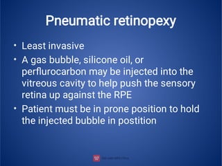 Pneumatic retinopexy
•
•
•
Least invasive
A gas bubble, silicone oil, or
perﬂurocarbon may be injected into the
vitreous cavity to help push the sensory
retina up against the RPE
Patient must be in prone position to hold
the injected bubble in postition
 
