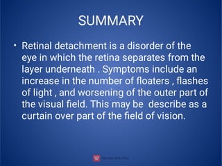 SUMMARY
• Retinal detachment is a disorder of the
eye in which the retina separates from the
layer underneath . Symptoms include an
increase in the number of ﬂoaters , ﬂashes
of light , and worsening of the outer part of
the visual ﬁeld. This may be describe as a
curtain over part of the ﬁeld of vision.
 