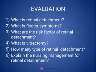 EVALUATION
1)
2)
3)
4)
5)
6)
What is retinal detachment?
What is ﬂoater symptoms?
What are the risk factor of retinal
detachment?
What is vitrectomy?
How many type of retinal detachment?
Explain the nursing management for
retinal detachment?
 