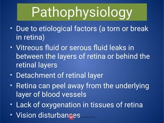 Pathophysiology
•
•
•
•
•
•
Due to etiological factors (a torn or break
in retina)
Vitreous ﬂuid or serous ﬂuid leaks in
between the layers of retina or behind the
retinal layers
Detachment of retinal layer
Retina can peel away from the underlying
layer of blood vessels
Lack of oxygenation in tissues of retina
Vision disturbances
 
