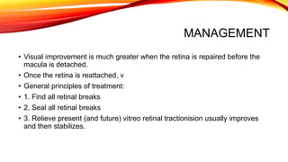 MANAGEMENT
• Visual improvement is much greater when the retina is repaired before the
macula is detached.
• Once the retina is reattached, v
• General principles of treatment:
• 1. Find all retinal breaks
• 2. Seal all retinal breaks
• 3. Relieve present (and future) vitreo retinal tractionision usually improves
and then stabilizes.
 