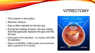 VITRECTOMY
• Tiny incision in the sclera.
• Remove vitreous
• Gas is often injected to into the eye
• During the healing process, the eye makes
fluid that gradually replaces the gas and fills
the eye.
• Using gas in this operation : no myopic shift after
the operation
• Silicon oil (PDMS), if filled needs to be removed
after a period of 2–8 months
 