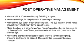 POST OPERATIVE MANAGEMENT
• Monitor status of the eye dressing following surgery.
• Assess dressings for the presence of bleeding or drainage
• Maintain the eye patch or eye shield in place. The eye patch or shield helps
prevent inadvertent injury to the operative site
• Place the client in a semi-Fowler’s or Fowler’s position , having the client lie
on the unaffected side.These positions reduce intraocular pressure in the
affected eye.
• Assess the client and medicate or assist to avoid vomiting coughing ,
sneezing or straining as needed. These activities increase intraocular
pressure
 