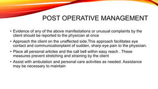 POST OPERATIVE MANAGEMENT
• Evidence of any of the above manifestations or unusual complaints by the
client should be reported to the physician at once
• Approach the client on the unaffected side.This approach facilitates eye
contact and communicationplaint of sudden, sharp eye pain to the physician.
• Place all personal articles and the call bell within easy reach . These
measures prevent stretching and straining by the client
• Assist with ambulation and personal care activities as needed. Assistance
may be necessary to maintain
 