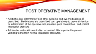 POST OPERATIVE MANAGEMENT
• Antibiotic ,anti-inflammatory and other systemic and eye medications as
prescribed . Medications are prescribed post operatively to prevent infection
or inflammation of the operative site, maintain pupil constriction , and control
intraocular pressure
• Administer antiemetic medication as needed. It is important to prevent
vomiting to maintain normal intraocular pressures.
 