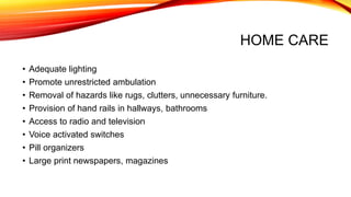 HOME CARE
• Adequate lighting
• Promote unrestricted ambulation
• Removal of hazards like rugs, clutters, unnecessary furniture.
• Provision of hand rails in hallways, bathrooms
• Access to radio and television
• Voice activated switches
• Pill organizers
• Large print newspapers, magazines
 