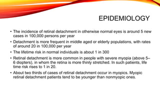 EPIDEMIOLOGY
• The incidence of retinal detachment in otherwise normal eyes is around 5 new
cases in 100,000 persons per year
• Detachment is more frequent in middle aged or elderly populations, with rates
of around 20 in 100,000 per year
• The lifetime risk in normal individuals is about 1 in 300
• Retinal detachment is more common in people with severe myopia (above 5–
6 diopters), in whom the retina is more thinly stretched. In such patients, life
time risk rises to 1 in 20.
• About two thirds of cases of retinal detachment occur in myopics. Myopic
retinal detachment patients tend to be younger than nonmyopic ones.
 