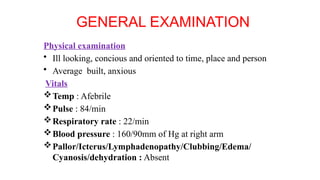 GENERAL EXAMINATION
Physical examination
• Ill looking, concious and oriented to time, place and person
• Average built, anxious
Vitals
Temp : Afebrile
Pulse : 84/min
Respiratory rate : 22/min
Blood pressure : 160/90mm of Hg at right arm
Pallor/Icterus/Lymphadenopathy/Clubbing/Edema/
Cyanosis/dehydration : Absent
 