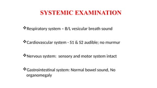 SYSTEMIC EXAMINATION
Respiratory system – B/L vesicular breath sound
Cardiovascular system - S1 & S2 audible; no murmur
Nervous system: sensory and motor system intact
Gastrointestinal system: Normal bowel sound, No
organomegaly
 