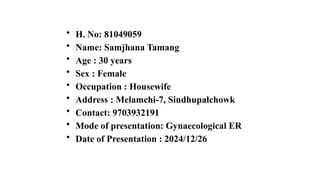 • H. No: 81049059
• Name: Samjhana Tamang
• Age : 30 years
• Sex : Female
• Occupation : Housewife
• Address : Melamchi-7, Sindhupalchowk
• Contact: 9703932191
• Mode of presentation: Gynaecological ER
• Date of Presentation : 2024/12/26
 