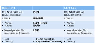 RIGHT EYE LEFT EYE
ROUND REGULAR
REACTIVE(Brisk)
PUPIL ROUND REGULAR
REACTIVE(brisk)
SINGLE NUMBER SINGLE
• Normal
• Absent
Light Reflex
RAPD
• Normal
• Absent
• Normal position, No
subluxation or dislocation.
LENS • Normal position, No
subluxation or dislocation.
• Soft
• 9mmHg
• Digital Palpation
• Applanation Tonometry
• Soft
• 9mmHg
 