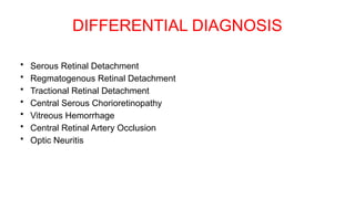 DIFFERENTIAL DIAGNOSIS
• Serous Retinal Detachment
• Regmatogenous Retinal Detachment
• Tractional Retinal Detachment
• Central Serous Chorioretinopathy
• Vitreous Hemorrhage
• Central Retinal Artery Occlusion
• Optic Neuritis
 