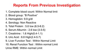 Reports From Previous Investigation
1. Complete blood count: Within Normal limit
2. Blood group: “B Positive”
3. Hemoglobin: 9.9 g/dl
4. Serology: Non Reactive
5. Total Protein : 5.6 low (6.5-8.2)
6. Serum Albumin : 2.6 low (3.5-5)
7. Creatinine : 1.6 High(0.4-1.1)
8. Uric Acid : 8.8 High(2.4-5.7)
9. Liver Function Test : Within Normal Limit
10. Renal Function Test : Within normal Limit
Urine RME: Within normal Limit
 