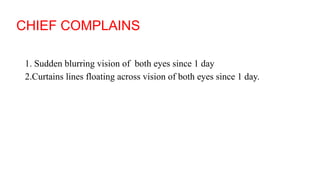 CHIEF COMPLAINS
1. Sudden blurring vision of both eyes since 1 day
2.Curtains lines floating across vision of both eyes since 1 day.
 