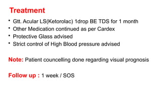Treatment
• Gtt. Acular LS(Ketorolac) 1drop BE TDS for 1 month
• Other Medication continued as per Cardex
• Protective Glass advised
• Strict control of High Blood pressure advised
Note: Patient councelling done regarding visual prognosis
Follow up : 1 week / SOS
 