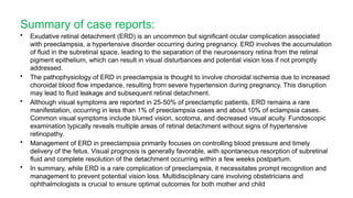 Summary of case reports:
• Exudative retinal detachment (ERD) is an uncommon but significant ocular complication associated
with preeclampsia, a hypertensive disorder occurring during pregnancy. ERD involves the accumulation
of fluid in the subretinal space, leading to the separation of the neurosensory retina from the retinal
pigment epithelium, which can result in visual disturbances and potential vision loss if not promptly
addressed.
• The pathophysiology of ERD in preeclampsia is thought to involve choroidal ischemia due to increased
choroidal blood flow impedance, resulting from severe hypertension during pregnancy. This disruption
may lead to fluid leakage and subsequent retinal detachment.
• Although visual symptoms are reported in 25-50% of preeclamptic patients, ERD remains a rare
manifestation, occurring in less than 1% of preeclampsia cases and about 10% of eclampsia cases.
Common visual symptoms include blurred vision, scotoma, and decreased visual acuity. Fundoscopic
examination typically reveals multiple areas of retinal detachment without signs of hypertensive
retinopathy.
• Management of ERD in preeclampsia primarily focuses on controlling blood pressure and timely
delivery of the fetus. Visual prognosis is generally favorable, with spontaneous resorption of subretinal
fluid and complete resolution of the detachment occurring within a few weeks postpartum.
• In summary, while ERD is a rare complication of preeclampsia, it necessitates prompt recognition and
management to prevent potential vision loss. Multidisciplinary care involving obstetricians and
ophthalmologists is crucial to ensure optimal outcomes for both mother and child
 