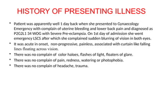 HISTORY OF PRESENTING ILLNESS
• Patient was apparently well 1 day back when she presented to Gynaecology
Emergency with complain of uterine bleeding and lower back pain and diagnosed as
P2G2L1 34 WOG with Severe Pre-eclampsia. On 1st day of admission she went
emergency LSCS after which she complained sudden blurring of vision in both eyes.
• It was acute in onset, non-progressive, painless, associated with curtain like falling
lines floating across vision.
• There was no complain of color haloes, flashes of light, floaters of glare.
• There was no complain of pain, redness, watering or photophobia.
• There was no complain of headache, trauma.
 