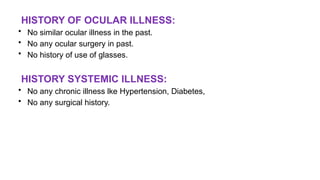 HISTORY OF OCULAR ILLNESS:
• No similar ocular illness in the past.
• No any ocular surgery in past.
• No history of use of glasses.
HISTORY SYSTEMIC ILLNESS:
• No any chronic illness lke Hypertension, Diabetes,
• No any surgical history.
 