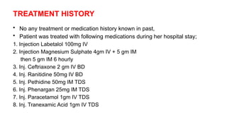 TREATMENT HISTORY
• No any treatment or medication history known in past,
• Patient was treated with following medications during her hospital stay;
1. Injection Labetalol 100mg IV
2. Injection Magnesium Sulphate 4gm IV + 5 gm IM
then 5 gm IM 6 hourly
3. Inj. Ceftriaxone 2 gm IV BD
4. Inj. Ranitidine 50mg IV BD
5. Inj. Pethidine 50mg IM TDS
6. Inj. Phenargan 25mg IM TDS
7. Inj. Paracetamol 1gm IV TDS
8. Inj. Tranexamic Acid 1gm IV TDS
 