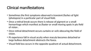 Clinical manifestations
• Sometimes the first symptoms observed is transient flashes of light
(photopsia) in a particular part of visual field.
• Once a retinal break occurs there is release of pigment or a small
hemorrhage which manifest as floater or small moving spots in pts field
of vision .
• Once retinal detachment occurs curtains or veils obscuring the field of
vision.
• Pt experience fall in visual acuity when macula becomes detached or
large bullous detachment obstructs the fovea.
• Visual field loss occurs in the opposite quadrant of actual detachment.
 