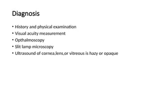 Diagnosis
• History and physical examination
• Visual acuity measurement
• Opthalmoscopy
• Slit lamp microscopy
• Ultrasound of cornea,lens,or vitreous is hazy or opaque
 