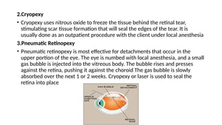 2.Cryopexy
• Cryopexy uses nitrous oxide to freeze the tissue behind the retinal tear,
stimulating scar tissue formation that will seal the edges of the tear. It is
usually done as an outpatient procedure with the client under local anesthesia
3.Pneumatic Retinopexy
• Pneumatic retinopexy is most effective for detachments that occur in the
upper portion of the eye. The eye is numbed with local anesthesia, and a small
gas bubble is injected into the vitreous body. The bubble rises and presses
against the retina, pushing it against the choroid The gas bubble is slowly
absorbed over the next 1 or 2 weeks. Cryopexy or laser is used to seal the
retina into place
 