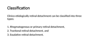 Classification
Clinico-etiologically retinal detachment can be classified into three
types:
1. Rhegmatogenous or primary retinal detachment,
2. Tractional retinal detachment, and
3. Exudative retinal detachment.
 