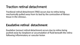 Traction retinal detachment
Tractional retinal detachment (TRD) occurs due to retina being
mechanically pulled away from its bed by the contraction of fibrous
tissue in the vitreous .
Exudative (serous) retinal detachment occurs due to retina being
pushed away by neoplasm or accumulation of fluid beneath the retina
following inflammatory or vascular lesion
Exudative retinal detachment
 