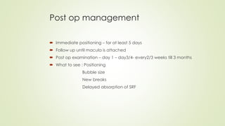 Post op management
 Immediate positioning – for at least 5 days
 Follow up until macula is attached
 Post op examination – day 1 – day3/4- every2/3 weeks till 3 months
 What to see : Positioning
Bubble size
New breaks
Delayed absorption of SRF
 