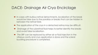 DACE- Drainage Air Cryo Encirclage
 In cases with bullous retinal detachments, localization of the break
would be false due to the parallax or breaks that can be hidden in
between the retinal folds
 The application of the cryo in a detached retina may be difficult.
 Drainage of the subretinal fluid helps to better identify the breaks
and avoid false localization.
 The SRF can be replaced by either air or fluid injection in the
vitreous cavity and cryo application is done and the scleral
buckling procedure is completed.
 