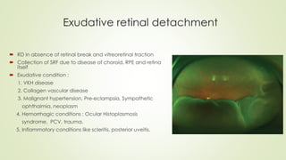 Exudative retinal detachment
 RD in absence of retinal break and vitreoretinal traction
 Collection of SRF due to disease of choroid, RPE and retina
itself
 Exudative condition :
1. VKH disease
2. Collagen vascular disease
3. Malignant hypertension, Pre-eclampsia, Sympathetic
ophthalmia, neoplasm
4. Hemorrhagic conditions : Ocular Histoplasmosis
syndrome, PCV, trauma.
5. Inflammatory conditions like scleritis, posterior uveitis.
 
