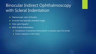 Binocular Indirect Ophthalmoscopy
with Scleral Indentation
 Stereoscopic view of fundus
 Inverted and laterally reversed image
 View upto Equator
 With Scleral Indentation
 Visualization of peripheral retina anterior to equator upto Ora serrata
 Kinetic evaluation of the retina
 