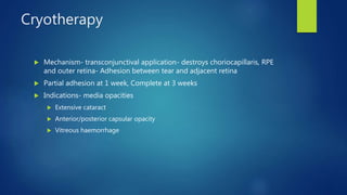 Cryotherapy
 Mechanism- transconjunctival application- destroys choriocapillaris, RPE
and outer retina- Adhesion between tear and adjacent retina
 Partial adhesion at 1 week, Complete at 3 weeks
 Indications- media opacities
 Extensive cataract
 Anterior/posterior capsular opacity
 Vitreous haemorrhage
 