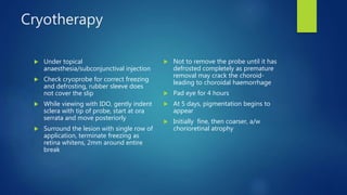 Cryotherapy
 Under topical
anaesthesia/subconjunctival injection
 Check cryoprobe for correct freezing
and defrosting, rubber sleeve does
not cover the slip
 While viewing with IDO, gently indent
sclera with tip of probe, start at ora
serrata and move posteriorly
 Surround the lesion with single row of
application, terminate freezing as
retina whitens, 2mm around entire
break
 Not to remove the probe until it has
defrosted completely as premature
removal may crack the choroid-
leading to choroidal haemorrhage
 Pad eye for 4 hours
 At 5 days, pigmentation begins to
appear
 Initially fine, then coarser, a/w
chorioretinal atrophy
 