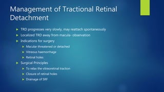 Management of Tractional Retinal
Detachment
 TRD progresses very slowly, may reattach spontaneously
 Localized TRD away from macula- observation
 Indications for surgery
 Macular threatened or detached
 Vitreous haemorrhage
 Retinal holes
 Surgical Principles
 To relax the vitreoretinal traction
 Closure of retinal holes
 Drainage of SRF
 