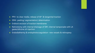  PPV- to clear media, release of AP & tangential traction
 ERM- peeling/ segmentation/ delamination
 Enblock excision of traction membranes
 Retinotomy with internal drainage of SRF, internal tamponade with LA
gases/silicone oil injection
 Endodiathermy & endophotocoagulation- new vessels & retinopexy
 