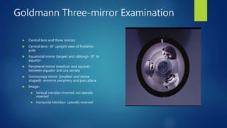 Goldmann Three-mirror Examination
 Central lens and three mirrors
 Central lens- 30˚ upright view of Posterior
pole
 Equatorial mirror (largest and oblong)- 30˚ to
equator
 Peripheral mirror (medium and square) -
between equator and ora serrata
 Gonioscopy mirror (smallest and dome
shaped)- extreme periphery and pars plana
 Image-
 Vertical meridian-inverted, not laterally
reversed
 Horizontal Meridian- Laterally reversed
 