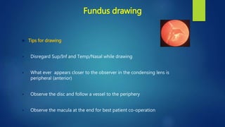 Fundus drawing
 Tips for drawing
 Disregard Sup/Inf and Temp/Nasal while drawing
 What ever appears closer to the observer in the condensing lens is
peripheral (anterior)
 Observe the disc and follow a vessel to the periphery
 Observe the macula at the end for best patient co-operation
 