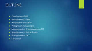 OUTLINE
 Classification of RD
 Natural History of RD
 Preoperative Evaluation
 Principles of management
 Management of Rhegmatogenous RD
 Management of Retinal Breaks
 Management of TRD
 Conclusion
 