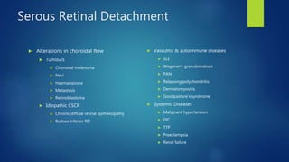 Serous Retinal Detachment
 Alterations in choroidal flow
 Tumours
 Choroidal melanoma
 Nevi
 Haemangioma
 Metastasis
 Retinoblastoma
 Idiopathic CSCR
 Chronic diffuse retinal epitheliopathy
 Bullous inferior RD
 Vasculitis & autoimmune diseases
 SLE
 Wegener’s granulomatosis
 PAN
 Relapsing polychondritis
 Dermatomyositis
 Goodpasture’s syndrome
 Systemic Diseases
 Malignant hypertension
 DIC
 TTP
 Preeclampsia
 Renal failure
 